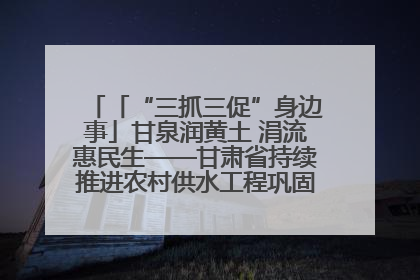 「“三抓三促”身边事」甘泉润黄土 涓流惠民生——甘肃省持续推进农村供水工程巩固提升项目建设