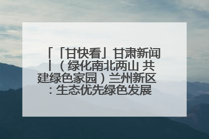 「甘快看」甘肃新闻丨（绿化南北两山 共建绿色家园）兰州新区：生态优先绿色发展 打造生态环保示范区