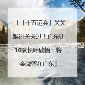 「十五运会」关关难过关关过！广东U16队长叶欣怡：将金牌留在广东