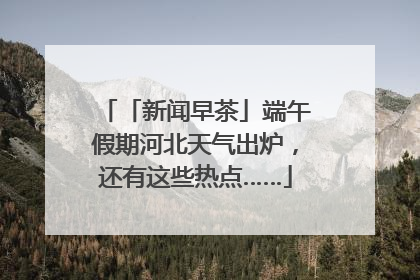 「新闻早茶」端午假期河北天气出炉，还有这些热点……