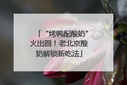 “烤鸭配酸奶”火出圈！老北京酸奶解锁新吃法