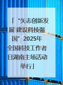 “矢志创新发展 建设科技强国”2025年全国科技工作者日湖南主场活动举行