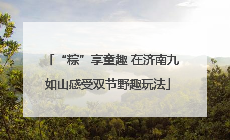 “粽”享童趣 在济南九如山感受双节野趣玩法