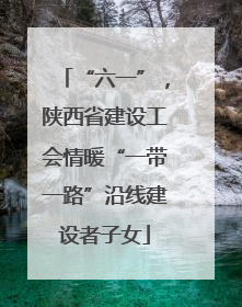 “六一”，陕西省建设工会情暖“一带一路”沿线建设者子女
