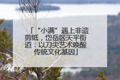 “小满”遇上非遗剪纸，岱岳区天平街道：以刀尖艺术唤醒传统文化基因