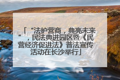 “法护营商，典亮未来”，民法典进园区暨《民营经济促进法》普法宣传活动在长沙举行