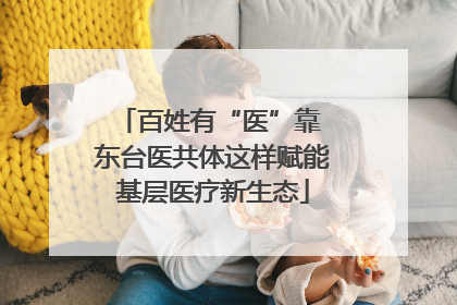 百姓有“医”靠 东台医共体这样赋能基层医疗新生态