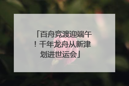 百舟竞渡迎端午！千年龙舟从新津划进世运会