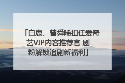白鹿、曾舜晞担任爱奇艺VIP内容推荐官 剧粉解锁追剧新福利