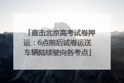 直击北京高考试卷押运：6点前后试卷运送车辆陆续驶向各考点