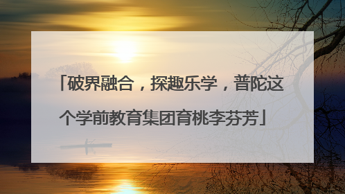 破界融合，探趣乐学，普陀这个学前教育集团育桃李芬芳