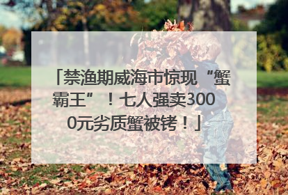禁渔期威海市惊现“蟹霸王”！七人强卖3000元劣质蟹被铐！