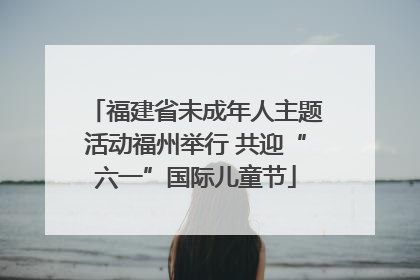 福建省未成年人主题活动福州举行 共迎“六一”国际儿童节