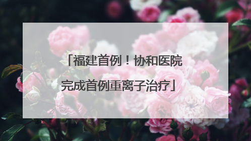 福建首例！协和医院完成首例重离子治疗