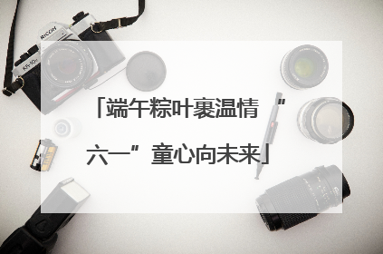 端午粽叶裹温情 “六一”童心向未来