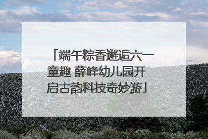 端午粽香邂逅六一童趣 薛峰幼儿园开启古韵科技奇妙游