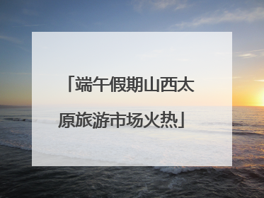 端午假期山西太原旅游市场火热