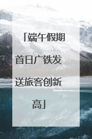 端午假期首日广铁发送旅客创新高