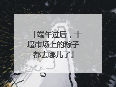 端午过后，十堰市场上的粽子都去哪儿了