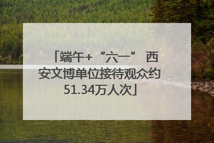 端午+“六一” 西安文博单位接待观众约51.34万人次