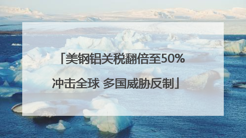 美钢铝关税翻倍至50%冲击全球 多国威胁反制