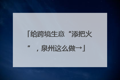 给跨境生意“添把火”，泉州这么做→
