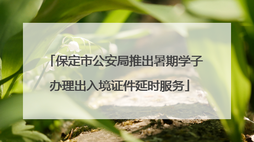 保定市公安局推出暑期学子办理出入境证件延时服务