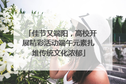 佳节又端阳，高校开展精彩活动端午元素扎堆传统文化浓郁