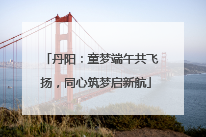 丹阳：童梦端午共飞扬，同心筑梦启新航