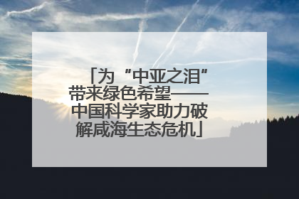 为“中亚之泪”带来绿色希望——中国科学家助力破解咸海生态危机