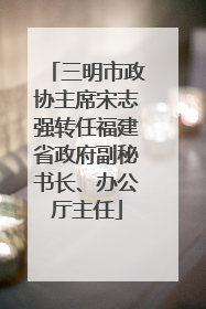 三明市政协主席宋志强转任福建省政府副秘书长、办公厅主任