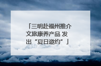三明赴福州推介文旅康养产品 发出“夏日邀约”