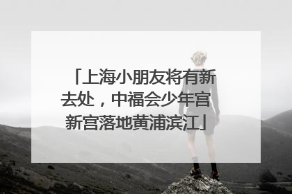 上海小朋友将有新去处，中福会少年宫新宫落地黄浦滨江