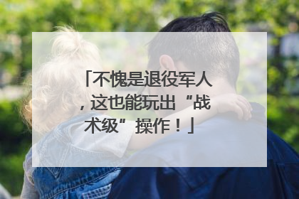 不愧是退役军人，这也能玩出“战术级”操作！