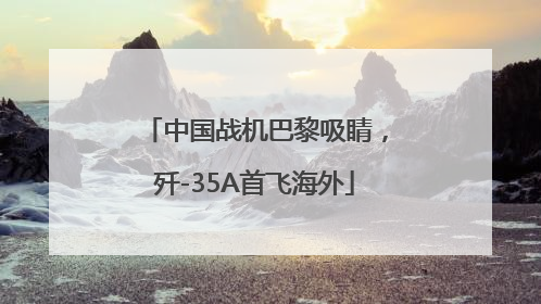 中国战机巴黎吸睛，歼-35A首飞海外