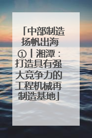 中部制造 扬帆出海①丨湘潭：打造具有强大竞争力的工程机械再制造基地