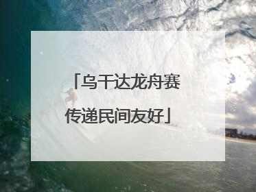 乌干达龙舟赛传递民间友好