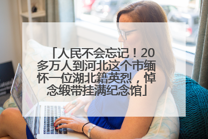 人民不会忘记！20多万人到河北这个市缅怀一位湖北籍英烈，悼念缎带挂满纪念馆
