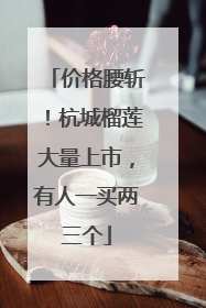 价格腰斩！杭城榴莲大量上市，有人一买两三个