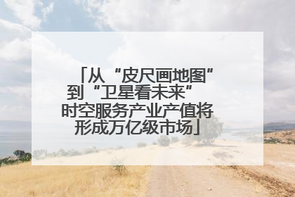 从“皮尺画地图”到“卫星看未来” 时空服务产业产值将形成万亿级市场