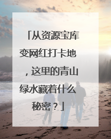 从资源宝库变网红打卡地，这里的青山绿水藏着什么秘密？