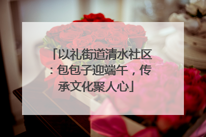 以礼街道清水社区：包包子迎端午，传承文化聚人心