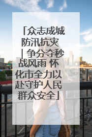 众志成城 防汛抗灾｜争分夺秒战风雨 怀化市全力以赴守护人民群众安全