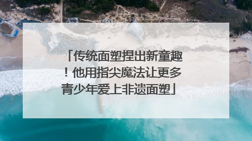 传统面塑捏出新童趣！他用指尖魔法让更多青少年爱上非遗面塑