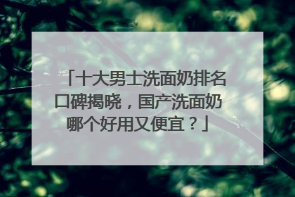 十大男士洗面奶排名口碑揭晓，国产洗面奶哪个好用又便宜？