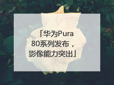华为Pura80系列发布，影像能力突出