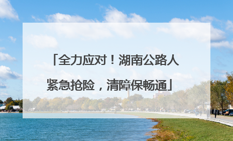 全力应对！湖南公路人紧急抢险，清障保畅通
