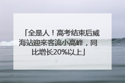全是人！高考结束后威海站迎来客流小高峰，同比增长20%以上