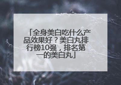 全身美白吃什么产品效果好？美白丸排行榜10强，排名第一的美白丸