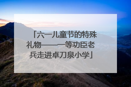 六一儿童节的特殊礼物——一等功臣老兵走进卓刀泉小学